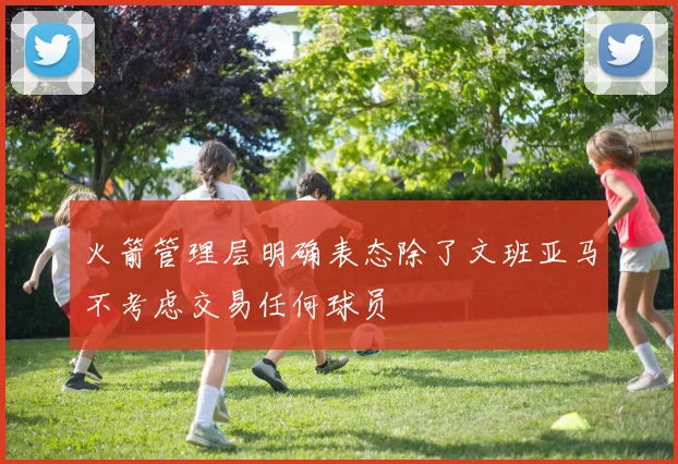 火箭管理层明确表态除了文班亚马不考虑交易任何球员