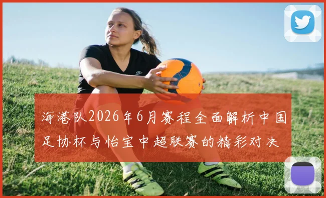 海港队2026年6月赛程全面解析中国足协杯与怡宝中超联赛的精彩对决