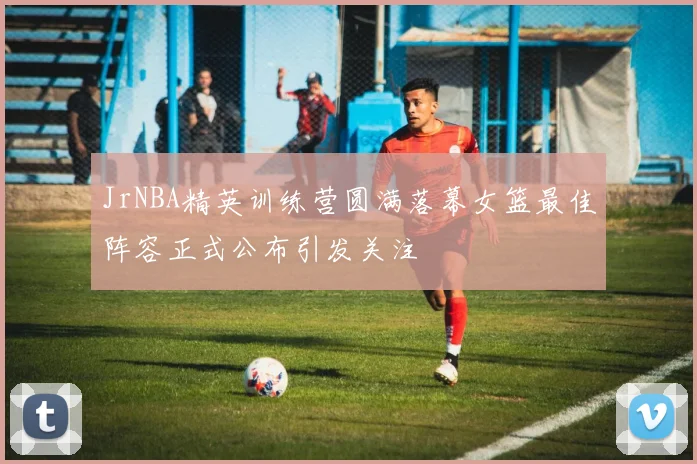 JrNBA精英训练营圆满落幕女篮最佳阵容正式公布引发关注