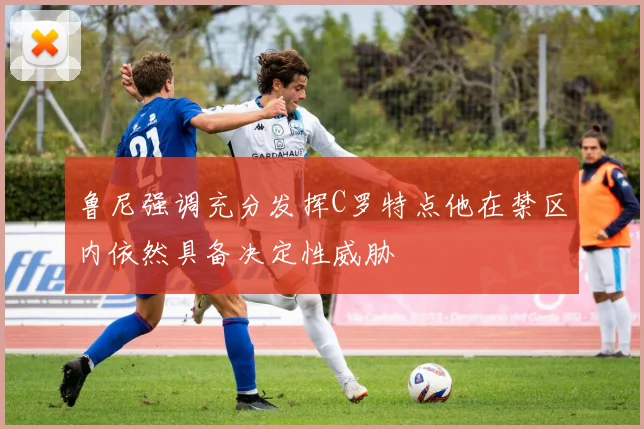 鲁尼强调充分发挥C罗特点他在禁区内依然具备决定性威胁