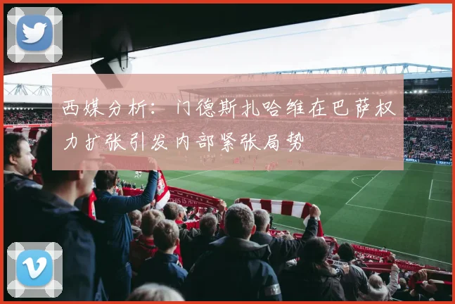 西媒分析：门德斯扎哈维在巴萨权力扩张引发内部紧张局势