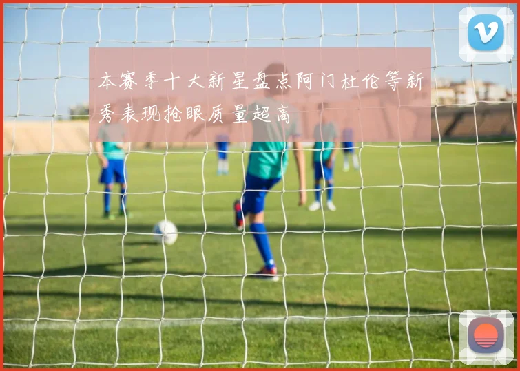 本赛季十大新星盘点阿门杜伦等新秀表现抢眼质量超高
