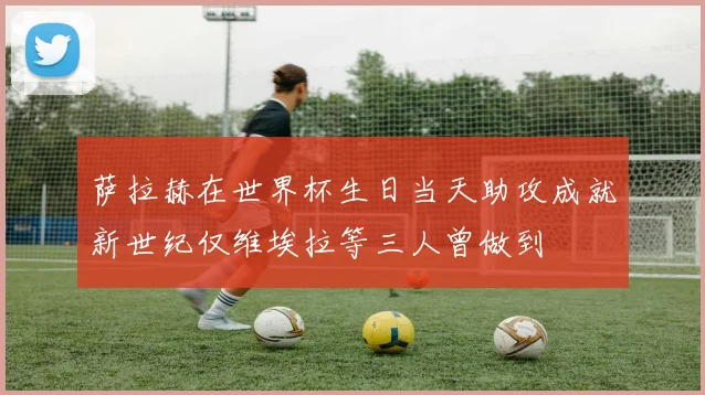 萨拉赫在世界杯生日当天助攻成就新世纪仅维埃拉等三人曾做到