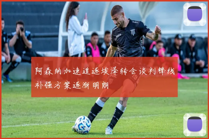 阿森纳加速追逐埃泽转会谈判锋线补强方案逐渐明朗