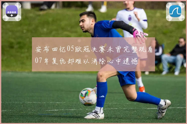安布回忆05欧冠决赛未曾完整观看07年复仇却难以消除心中遗憾