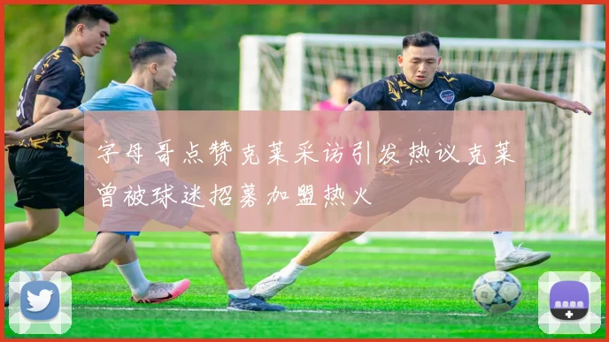 字母哥点赞克莱采访引发热议克莱曾被球迷招募加盟热火