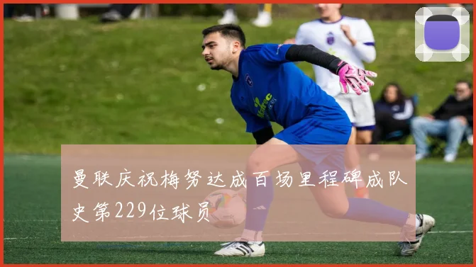 曼联庆祝梅努达成百场里程碑成队史第229位球员