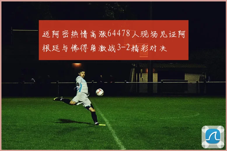 迈阿密热情高涨64478人现场见证阿根廷与佛得角激战3-2精彩对决