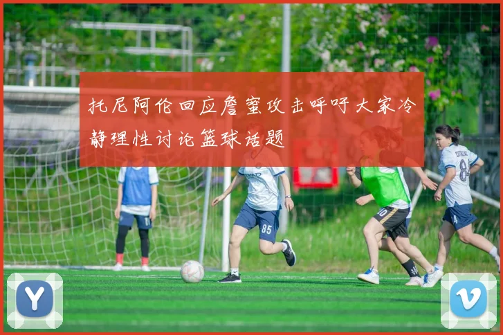 托尼阿伦回应詹蜜攻击呼吁大家冷静理性讨论篮球话题