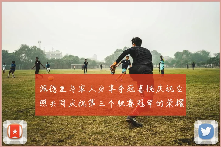 佩德里与家人分享夺冠喜悦庆祝合照共同庆祝第三个联赛冠军的荣耀时刻