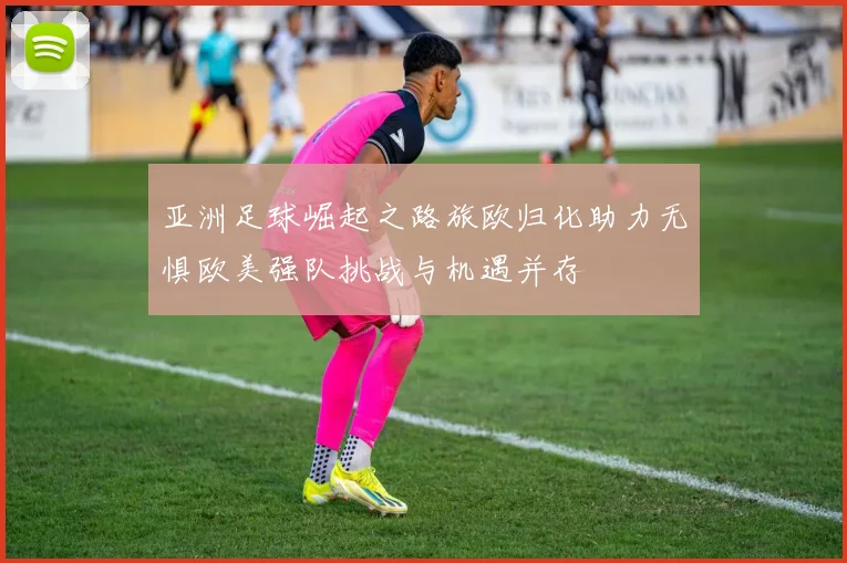 亚洲足球崛起之路旅欧归化助力无惧欧美强队挑战与机遇并存