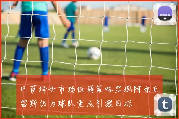 巴萨转会市场低调策略显现阿尔瓦雷斯仍为球队重点引援目标