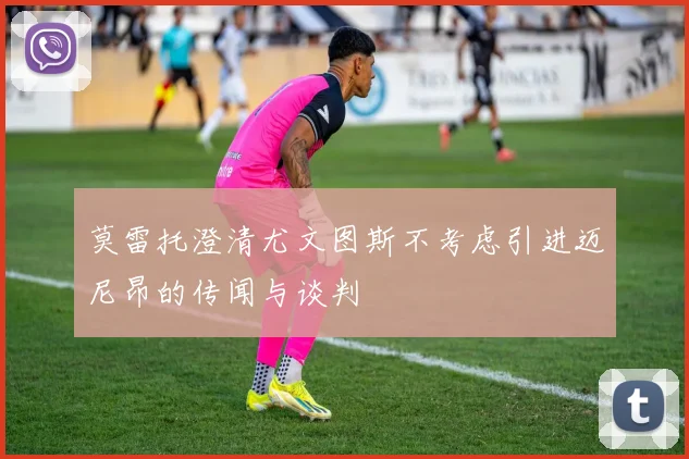 莫雷托澄清尤文图斯不考虑引进迈尼昂的传闻与谈判
