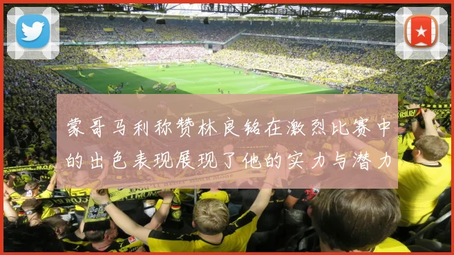 蒙哥马利称赞林良铭在激烈比赛中的出色表现展现了他的实力与潜力
