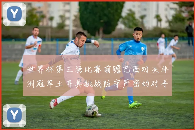 世界杯第三场比赛前瞻巴西对决非洲冠军土耳其挑战防守严密的对手