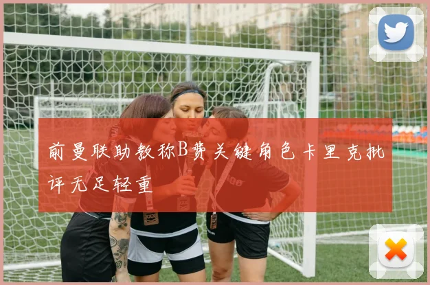 前曼联助教称B费关键角色卡里克批评无足轻重