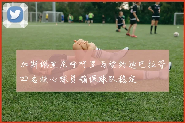 加斯佩里尼呼吁罗马续约迪巴拉等四名核心球员确保球队稳定