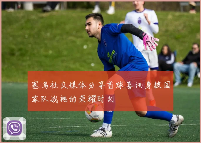 塞鸟社交媒体分享首球喜讯身披国家队战袍的荣耀时刻