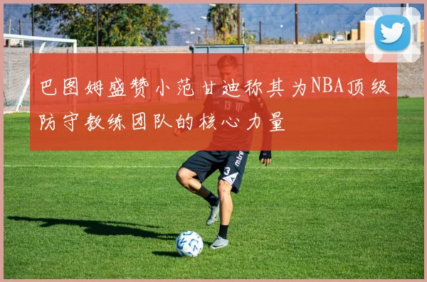 巴图姆盛赞小范甘迪称其为NBA顶级防守教练团队的核心力量