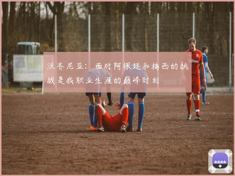 沃齐尼亚：面对阿根廷和梅西的挑战是我职业生涯的巅峰时刻
