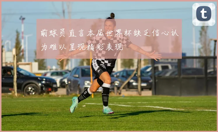 前球员直言本届世界杯缺乏信心认为难以呈现精彩表现