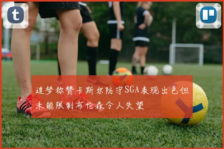 追梦称赞卡斯尔防守SGA表现出色但未能限制布伦森令人失望