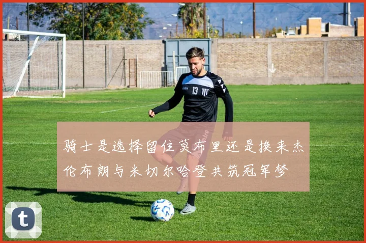 骑士是选择留住莫布里还是换来杰伦布朗与米切尔哈登共筑冠军梦