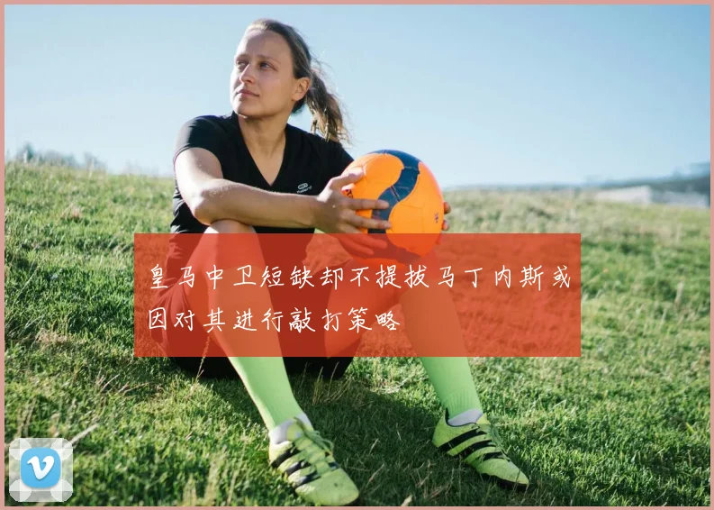 皇马中卫短缺却不提拔马丁内斯或因对其进行敲打策略