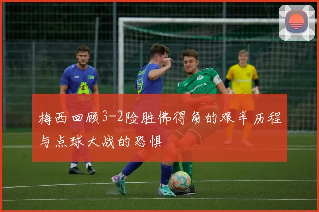 梅西回顾3-2险胜佛得角的艰辛历程与点球大战的恐惧