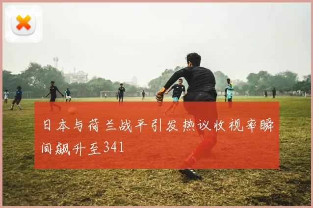 日本与荷兰战平引发热议收视率瞬间飙升至341