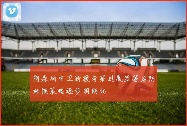 阿森纳中卫新援考察进展显著后防轮换策略逐步明朗化