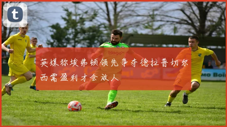 英媒称埃弗顿领先争夺德拉普切尔西需盈利才会放人